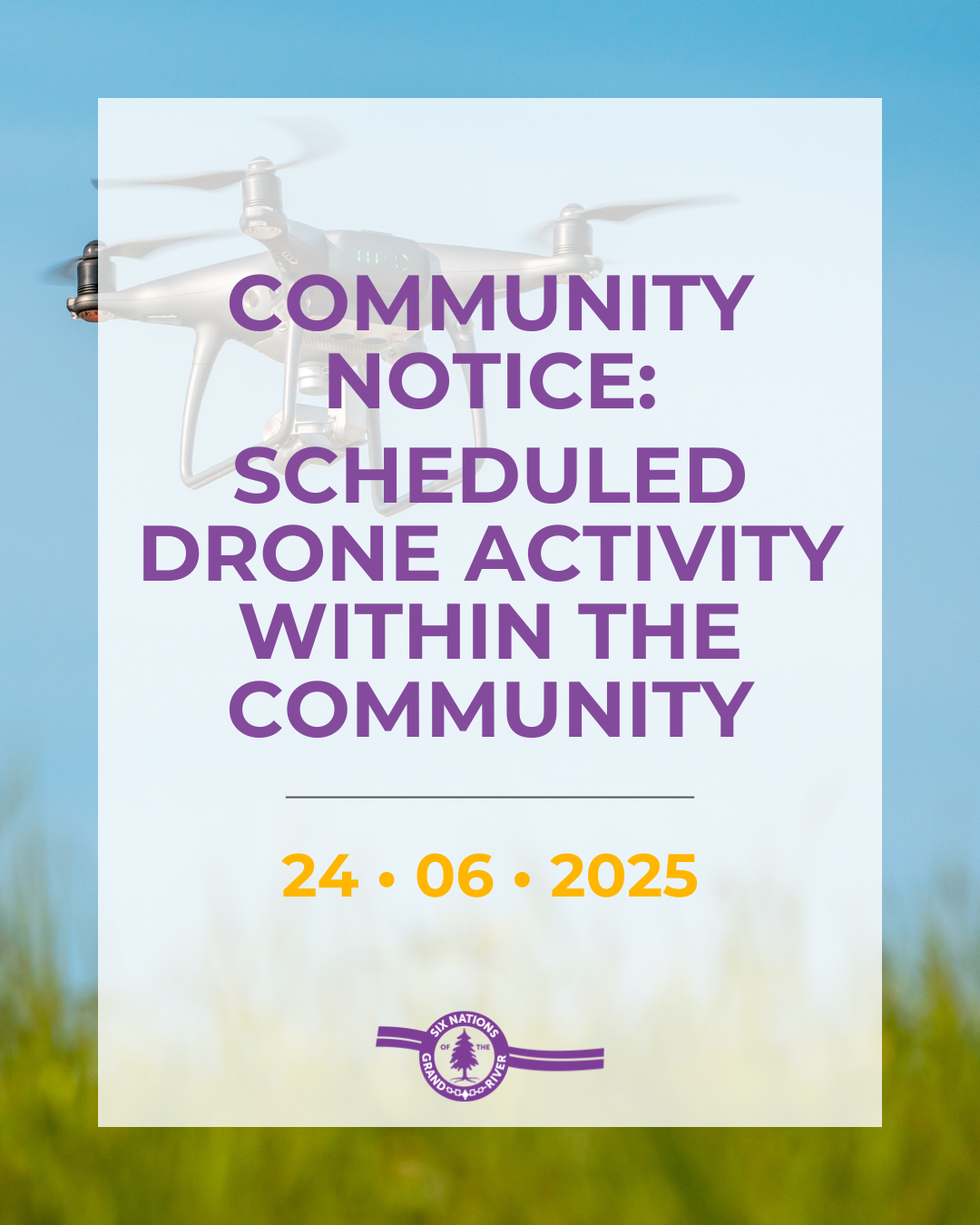 SCHEDULED DRONE ACTIVITY WITHIN THE COMMUNITY

Please be advised that drone activity is scheduled to take place on Wednesday, June 25, 2025, between the hours of 7:00 am and 12:00 pm in and around the Six Nations of the Grand River (SNGR) Parks and Recreation grounds