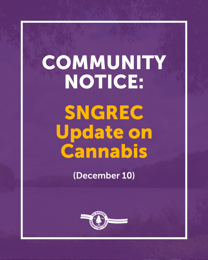 COMMUNITY NOTICE: SNGREC UPDATE ON CANNABIS

For Immediate Release: December 10th, 2025 OHSWEKEN, ON – Six Nations of the Grand River 59th Elected Council (SNGREC) is providing an update on its review of the cannabis regime in Six Nations.

SNGREC has been actively working to address cannabis-related issues in Six Nations, including the community concerns we have heard regarding cannabis production facilities. This process is complex and has required time and resources to properly review and address. SNGREC has held several meetings with law enforcement, the Six Nations Cannabis Commission, community members, and licensees to hear concerns and discuss options moving forward.

SNGREC has also formed a core team of key individuals mandated to actively work on cannabis-related issues, including members of SNGREC and legal counsel. The team reports regularly to SNGREC.

Recently, SNGREC passed certain amendments to the Cannabis Law and Regulations. They are now available to the public at www.sixnations.ca/general-information-notices/. SNGREC continues to work with the Six Nations Cannabis Commission to implement these changes to the Law and Regulations and to ensure licensees are compliant.

SNGREC is exploring the steps to undertake a referendum on the matter of Cannabis. Further details will follow in the new year.